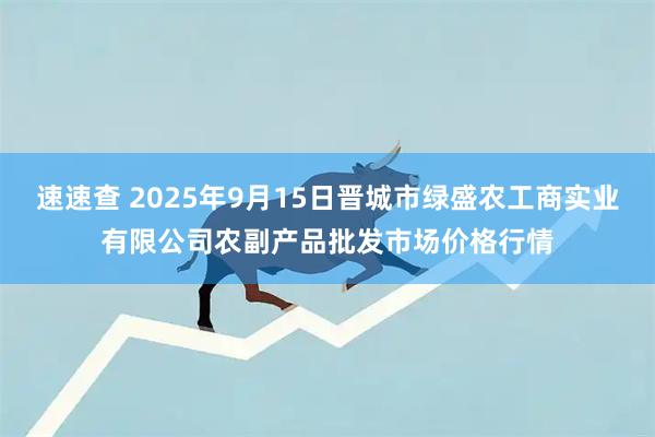 速速查 2025年9月15日晋城市绿盛农工商实业有限公司农副产品批发市场价格行情
