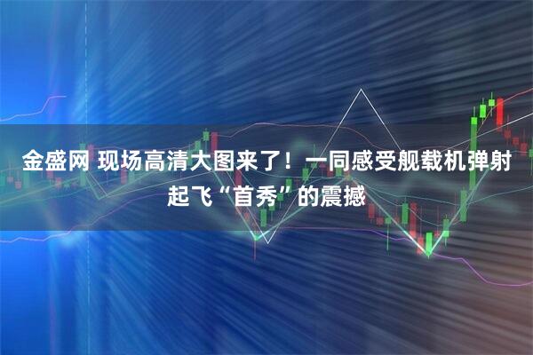 金盛网 现场高清大图来了！一同感受舰载机弹射起飞“首秀”的震撼