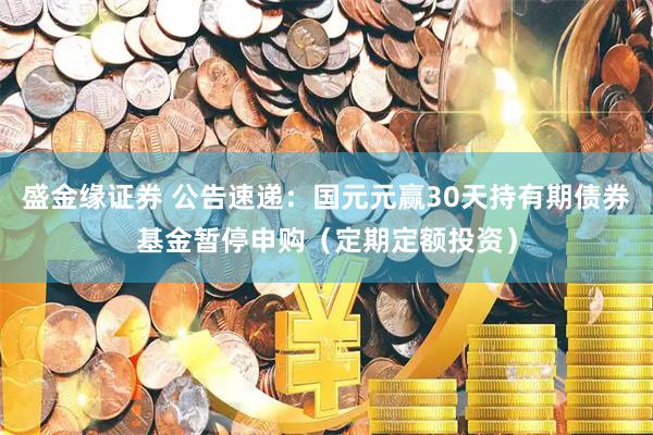 盛金缘证券 公告速递：国元元赢30天持有期债券基金暂停申购（定期定额投资）