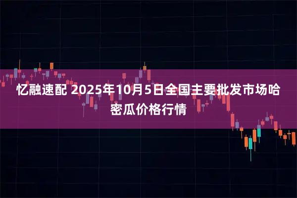 忆融速配 2025年10月5日全国主要批发市场哈密瓜价格行情