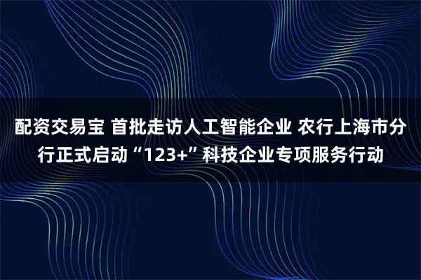 配资交易宝 首批走访人工智能企业 农行上海市分行正式启动“123+”科技企业专项服务行动