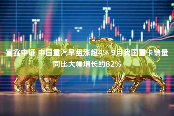 富鑫中证 中国重汽早盘涨超4% 9月我国重卡销量同比大幅增长约82%