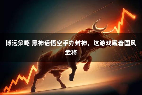 博远策略 黑神话悟空手办封神，这游戏藏着国风武将