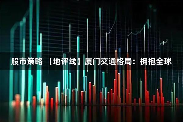 股市策略 【地评线】厦门交通格局：拥抱全球