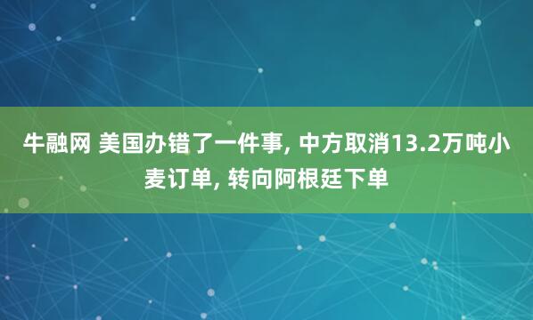 牛融网 美国办错了一件事, 中方取消13.2万吨小麦订单, 转向阿根廷下单