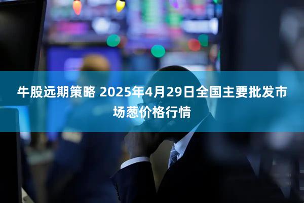 牛股远期策略 2025年4月29日全国主要批发市场葱价格行情