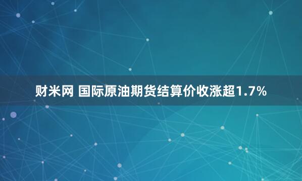 财米网 国际原油期货结算价收涨超1.7%