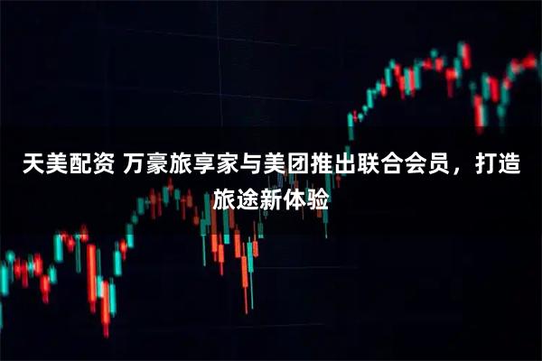 天美配资 万豪旅享家与美团推出联合会员，打造旅途新体验