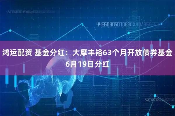 鸿运配资 基金分红：大摩丰裕63个月开放债券基金6月19日分红