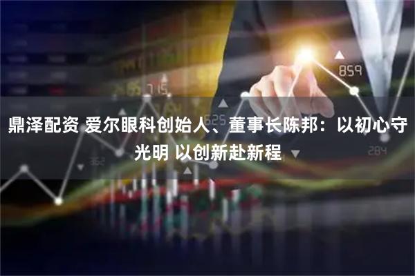 鼎泽配资 爱尔眼科创始人、董事长陈邦：以初心守光明 以创新赴新程