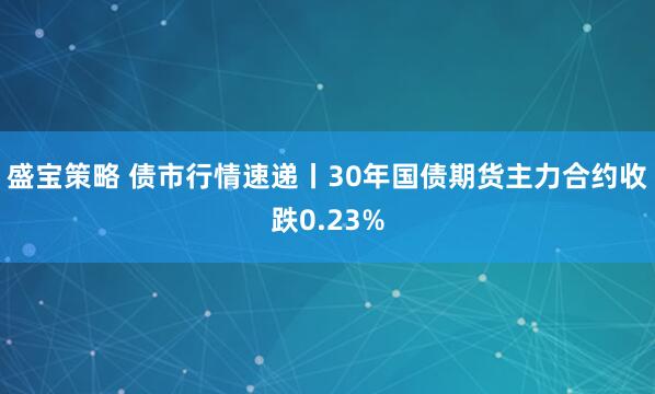 盛宝策略 债市行情速递丨30年国债期货主力合约收跌0.23%