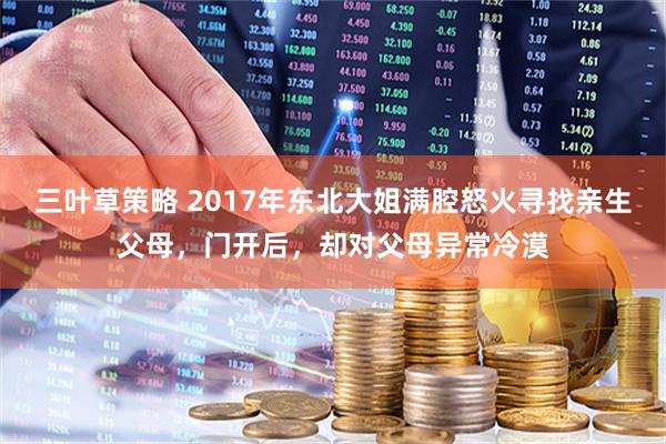 三叶草策略 2017年东北大姐满腔怒火寻找亲生父母，门开后，却对父母异常冷漠
